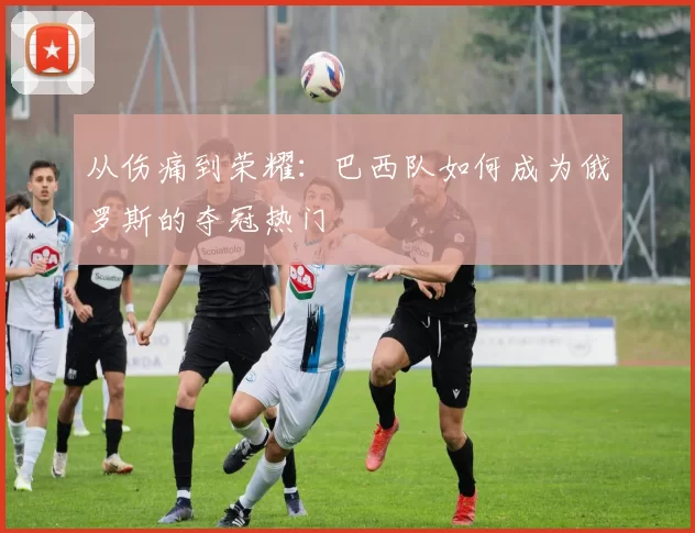从伤痛到荣耀:巴西队如何成为俄罗斯的夺冠热门