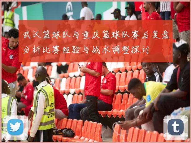 武汉篮球队与重庆篮球队赛后复盘分析比赛经验与战术调整探讨