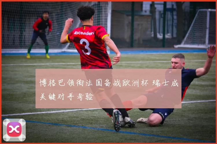 博格巴领衔法国备战欧洲杯 瑞士成关键对手考验