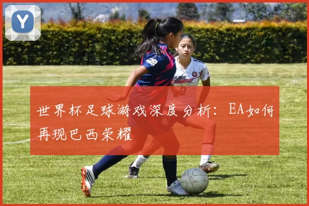 世界杯足球游戏深度分析：EA如何再现巴西荣耀