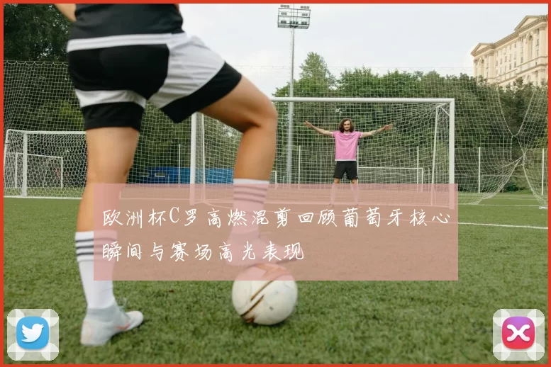 欧洲杯C罗高燃混剪回顾葡萄牙核心瞬间与赛场高光表现