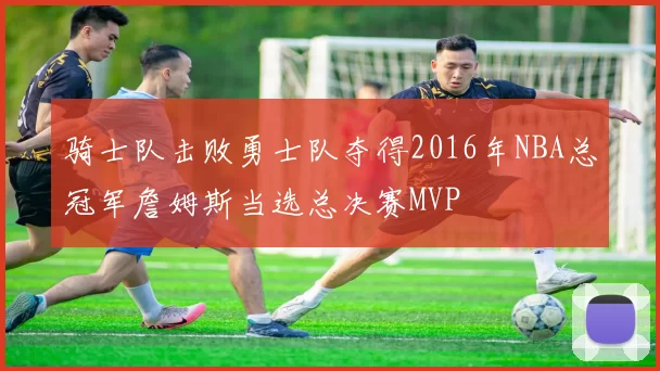 骑士队击败勇士队夺得2016年NBA总冠军詹姆斯当选总决赛MVP