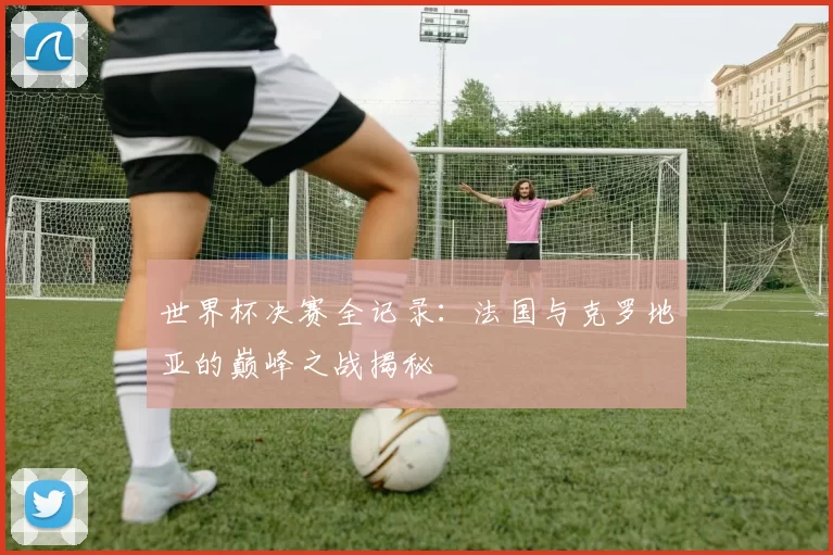 世界杯决赛全记录:法国与克罗地亚的巅峰之战揭秘