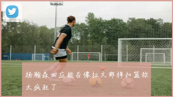 杨瀚森回应能否像拉文那样扣篮称太疯狂了