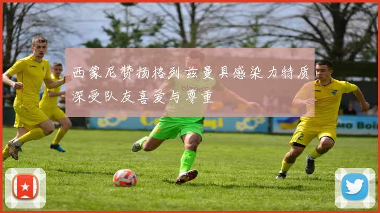 西蒙尼赞扬格列兹曼具感染力特质深受队友喜爱与尊重