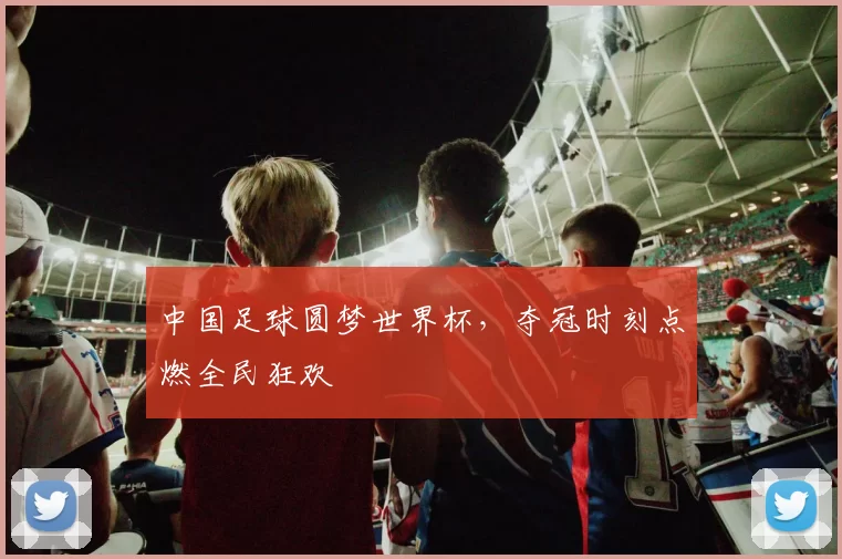 中国足球圆梦世界杯，夺冠时刻点燃全民狂欢