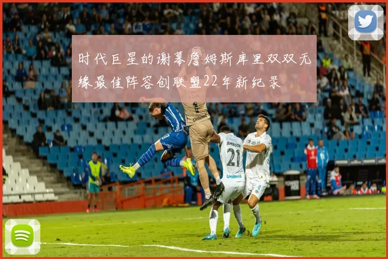 时代巨星的谢幕詹姆斯库里双双无缘最佳阵容创联盟22年新纪录