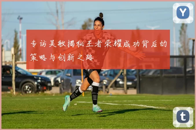 专访吴敏揭秘王者荣耀成功背后的策略与创新之路