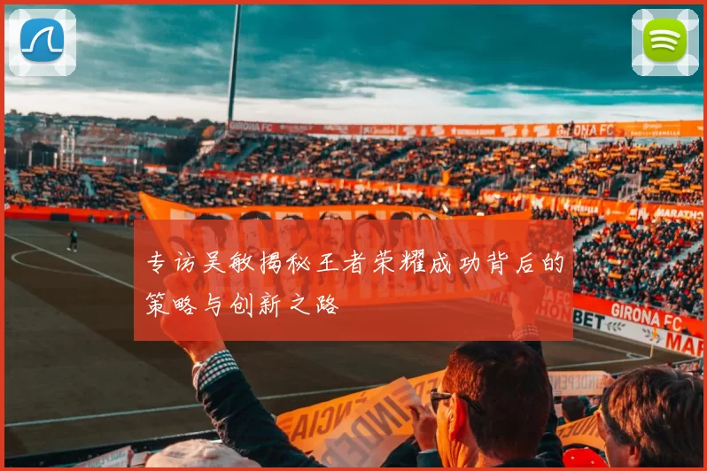 专访吴敏揭秘王者荣耀成功背后的策略与创新之路