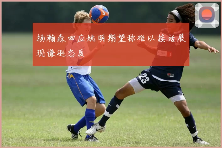 杨瀚森回应姚明期望称难以接话展现谦逊态度