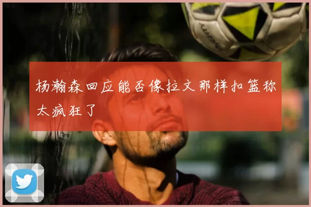 杨瀚森回应能否像拉文那样扣篮称太疯狂了