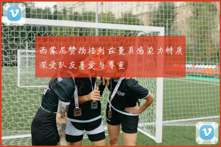 西蒙尼赞扬格列兹曼具感染力特质深受队友喜爱与尊重