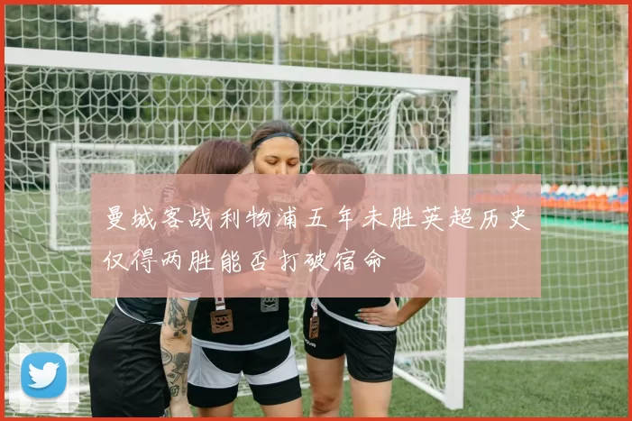 曼城客战利物浦五年未胜英超历史仅得两胜能否打破宿命