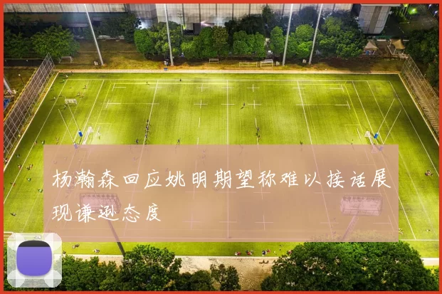 杨瀚森回应姚明期望称难以接话展现谦逊态度