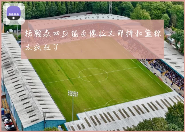 杨瀚森回应能否像拉文那样扣篮称太疯狂了