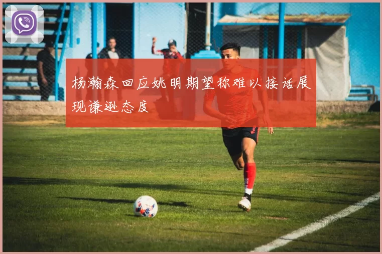 杨瀚森回应姚明期望称难以接话展现谦逊态度