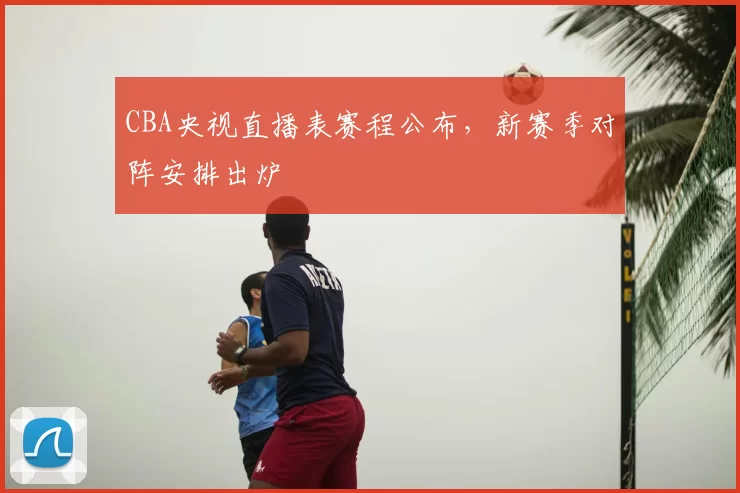 CBA央视直播表赛程公布，新赛季对阵安排出炉