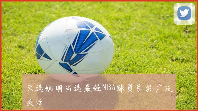 天选姚明当选最强NBA球员引发广泛关注