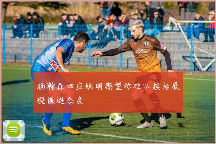杨瀚森回应姚明期望称难以接话展现谦逊态度